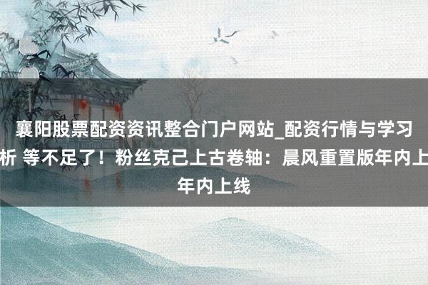 襄阳股票配资资讯整合门户网站_配资行情与学习解析 等不足了！粉丝克己上古卷轴：晨风重置版年内上线