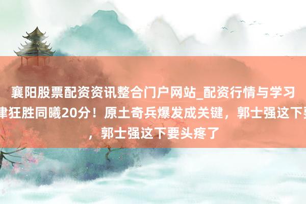 襄阳股票配资资讯整合门户网站_配资行情与学习解析 天津狂胜同曦20分！原土奇兵爆发成关键，郭士强这下要头疼了