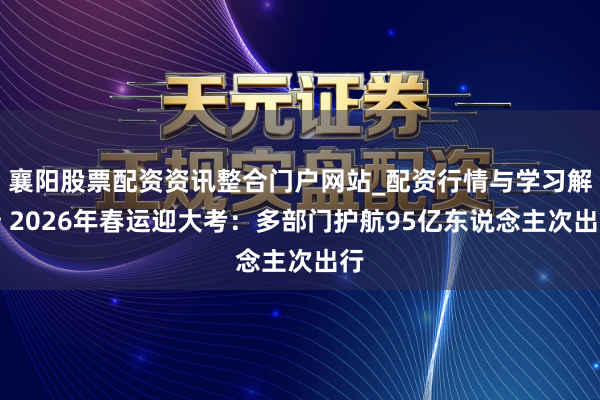 襄阳股票配资资讯整合门户网站_配资行情与学习解析 2026年春运迎大考：多部门护航95亿东说念主次出行