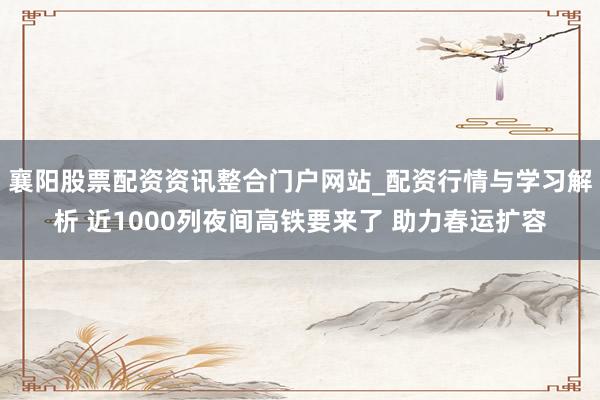 襄阳股票配资资讯整合门户网站_配资行情与学习解析 近1000列夜间高铁要来了 助力春运扩容