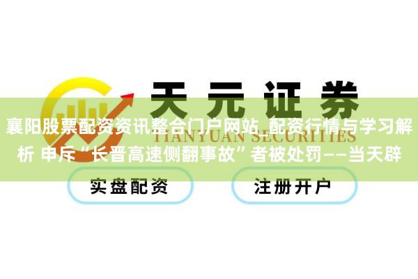 襄阳股票配资资讯整合门户网站_配资行情与学习解析 申斥“长晋高速侧翻事故”者被处罚——当天辟