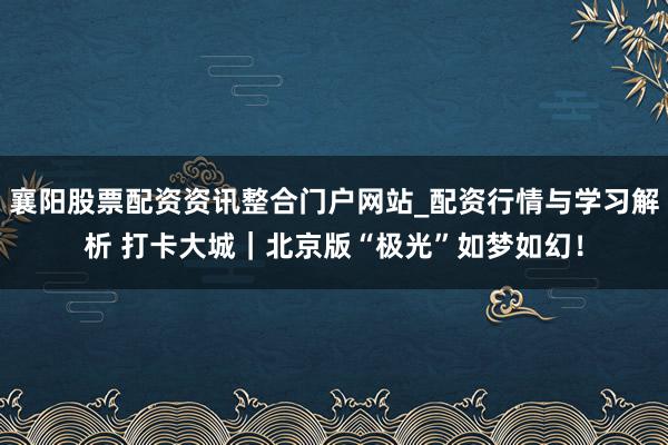 襄阳股票配资资讯整合门户网站_配资行情与学习解析 打卡大城｜北京版“极光”如梦如幻！