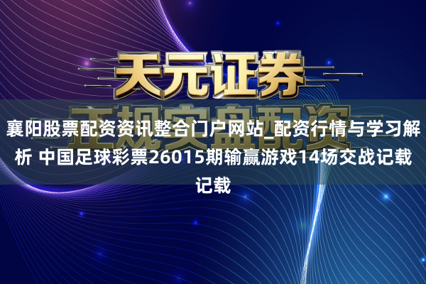 襄阳股票配资资讯整合门户网站_配资行情与学习解析 中国足球彩票26015期输赢游戏14场交战记载