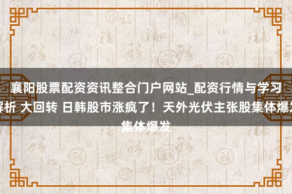 襄阳股票配资资讯整合门户网站_配资行情与学习解析 大回转 日韩股市涨疯了！天外光伏主张股集体爆发