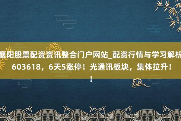 襄阳股票配资资讯整合门户网站_配资行情与学习解析 603618，6天5涨停！光通讯板块，集体拉升！