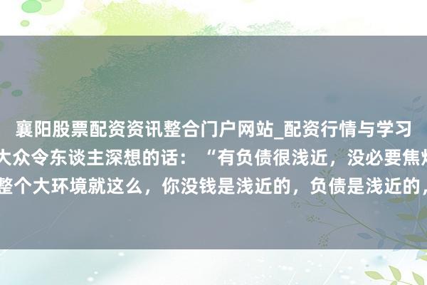 襄阳股票配资资讯整合门户网站_配资行情与学习解析 一位着名经济学大众令东谈主深想的话： “有负债很浅近，没必要焦灼。整个大环境就这么，你没钱是浅近的，负债是浅近的，以致黑户失信，它都是浅近的。