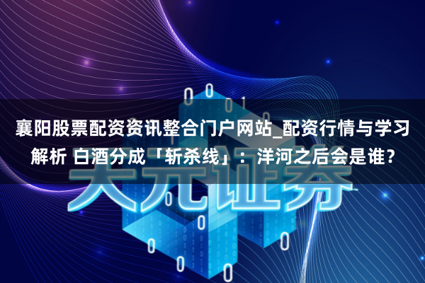 襄阳股票配资资讯整合门户网站_配资行情与学习解析 白酒分成「斩杀线」：洋河之后会是谁？