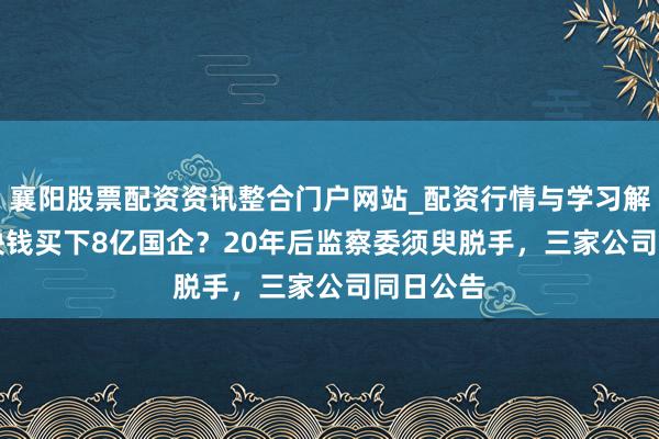 襄阳股票配资资讯整合门户网站_配资行情与学习解析 700块钱买下8亿国企？20年后监察委须臾脱手，三家公司同日公告