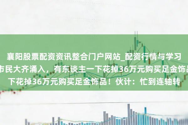 襄阳股票配资资讯整合门户网站_配资行情与学习解析 价钱大跌，广州市民大齐涌入，有东谈主一下花掉36万元购买足金饰品！伙计：忙到连轴转
