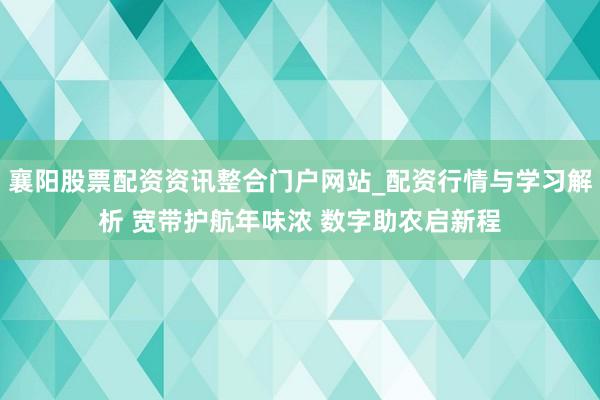 襄阳股票配资资讯整合门户网站_配资行情与学习解析 宽带护航年味浓 数字助农启新程