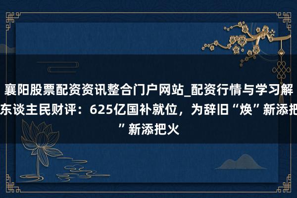 襄阳股票配资资讯整合门户网站_配资行情与学习解析 东谈主民财评：625亿国补就位，为辞旧“焕”新添把火