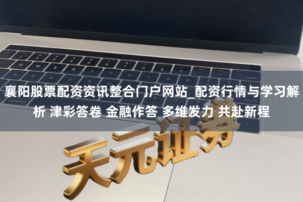 襄阳股票配资资讯整合门户网站_配资行情与学习解析 津彩答卷 金融作答 多维发力 共赴新程