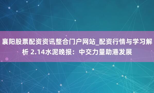 襄阳股票配资资讯整合门户网站_配资行情与学习解析 2.14水泥晚报：中交力量助港发展