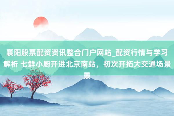 襄阳股票配资资讯整合门户网站_配资行情与学习解析 七鲜小厨开进北京南站，初次开拓大交通场景