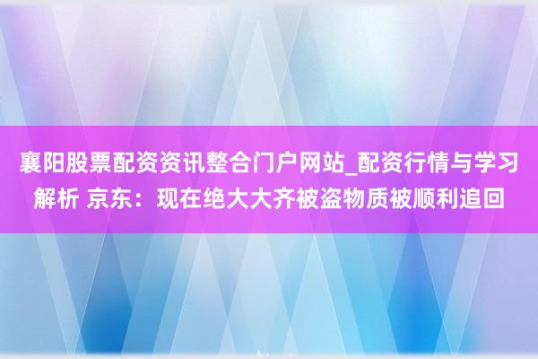 襄阳股票配资资讯整合门户网站_配资行情与学习解析 京东：现在绝大大齐被盗物质被顺利追回