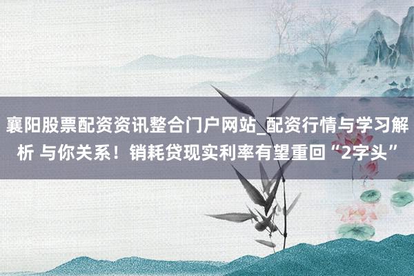 襄阳股票配资资讯整合门户网站_配资行情与学习解析 与你关系！销耗贷现实利率有望重回“2字头”