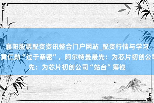 襄阳股票配资资讯整合门户网站_配资行情与学习解析 马斯克和黄仁勋“过于亲密”，阿尔特曼最先：为芯片初创公司“站台”筹钱