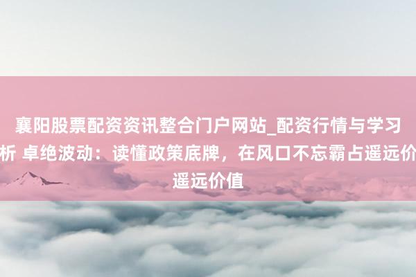 襄阳股票配资资讯整合门户网站_配资行情与学习解析 卓绝波动：读懂政策底牌，在风口不忘霸占遥远价值