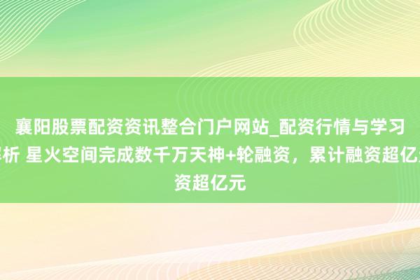 襄阳股票配资资讯整合门户网站_配资行情与学习解析 星火空间完成数千万天神+轮融资，累计融资超亿元