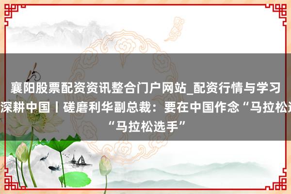 襄阳股票配资资讯整合门户网站_配资行情与学习解析 深耕中国丨磋磨利华副总裁：要在中国作念“马拉松选手”