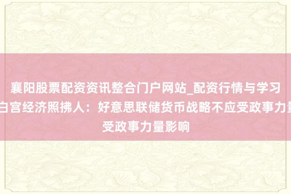襄阳股票配资资讯整合门户网站_配资行情与学习解析 白宫经济照拂人：好意思联储货币战略不应受政事力量影响