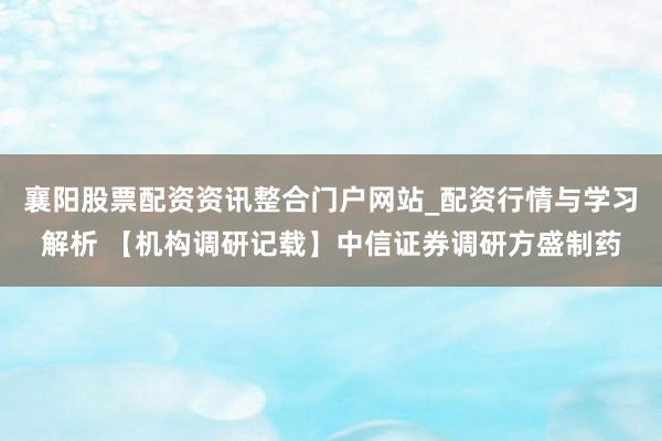 襄阳股票配资资讯整合门户网站_配资行情与学习解析 【机构调研记载】中信证券调研方盛制药