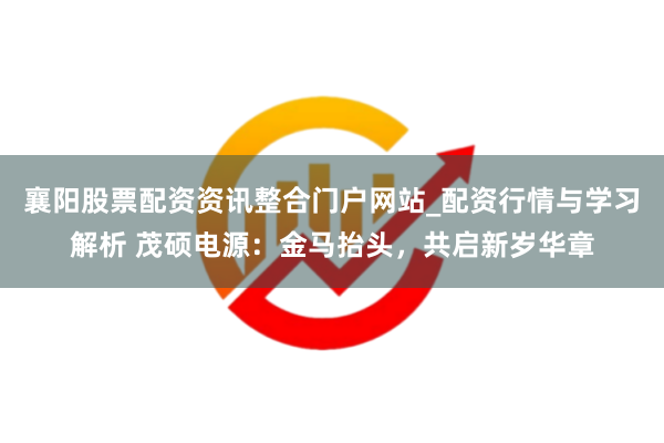 襄阳股票配资资讯整合门户网站_配资行情与学习解析 茂硕电源：金马抬头，共启新岁华章