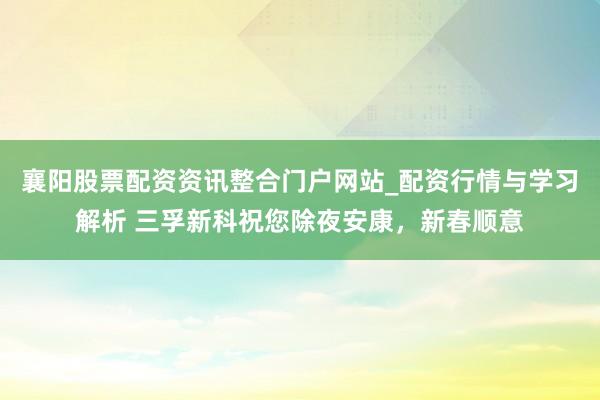 襄阳股票配资资讯整合门户网站_配资行情与学习解析 三孚新科祝您除夜安康,新春顺意