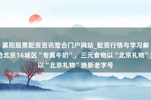 襄阳股票配资资讯整合门户网站_配资行情与学习解析 网友疯抢北京16城区“专属牛奶”，三元食物以“北京礼物”焕新老字号