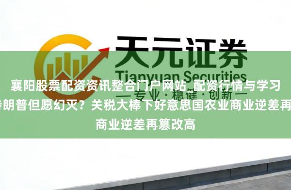 襄阳股票配资资讯整合门户网站_配资行情与学习解析 特朗普但愿幻灭？关税大棒下好意思国农业商业逆差再篡改高