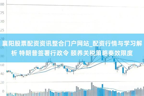 襄阳股票配资资讯整合门户网站_配资行情与学习解析 特朗普签署行政令 颐养关税策略奏效限度