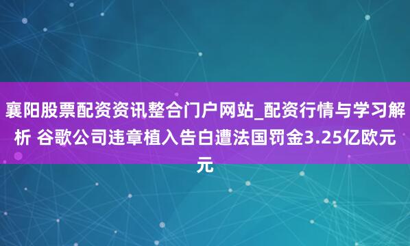 襄阳股票配资资讯整合门户网站_配资行情与学习解析 谷歌公司违章植入告白遭法国罚金3.25亿欧元