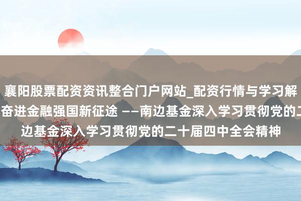 襄阳股票配资资讯整合门户网站_配资行情与学习解析 着力初心担责任 奋进金融强国新征途 ——南边基金深入学习贯彻党的二十届四中全会精神
