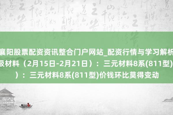 襄阳股票配资资讯整合门户网站_配资行情与学习解析 行业跟踪|锂电正极材料（2月15日-2月21日）：三元材料8系(811型)价钱环比莫得变动