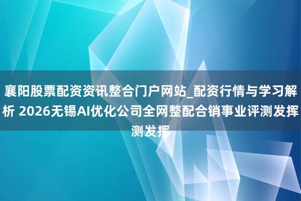 襄阳股票配资资讯整合门户网站_配资行情与学习解析 2026无锡AI优化公司全网整配合销事业评测发挥