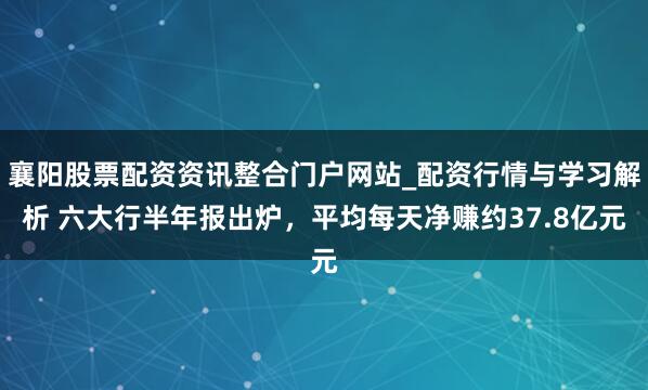 襄阳股票配资资讯整合门户网站_配资行情与学习解析 六大行半年报出炉,平均每天净赚约37.8亿元