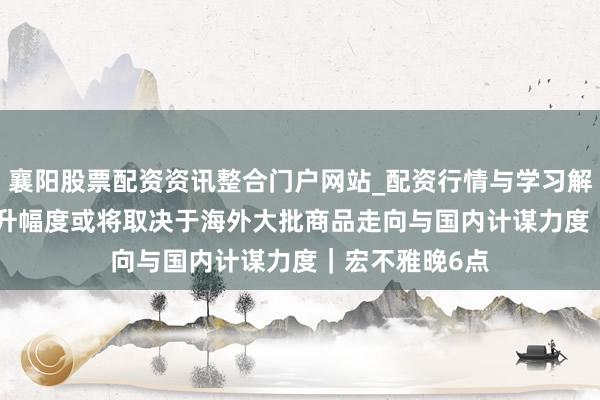 襄阳股票配资资讯整合门户网站_配资行情与学习解析 PPI后续回升幅度或将取决于海外大批商品走向与国内计谋力度｜宏不雅晚6点