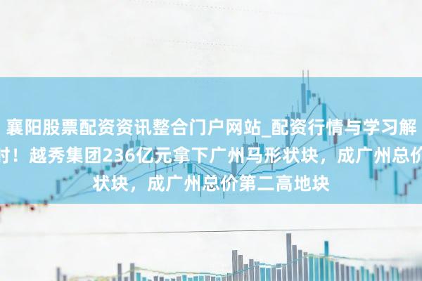 襄阳股票配资资讯整合门户网站_配资行情与学习解析 激战9小时！越秀集团236亿元拿下广州马形状块，成广州总价第二高地块