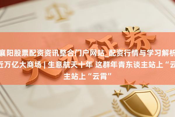 襄阳股票配资资讯整合门户网站_配资行情与学习解析 走近万亿大商场 | 生意航天十年 这群年青东谈主站上“云霄”
