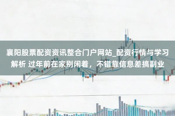 襄阳股票配资资讯整合门户网站_配资行情与学习解析 过年前在家别闲着，不错靠信息差搞副业