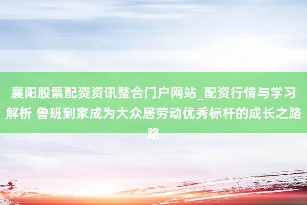 襄阳股票配资资讯整合门户网站_配资行情与学习解析 鲁班到家成为大众居劳动优秀标杆的成长之路