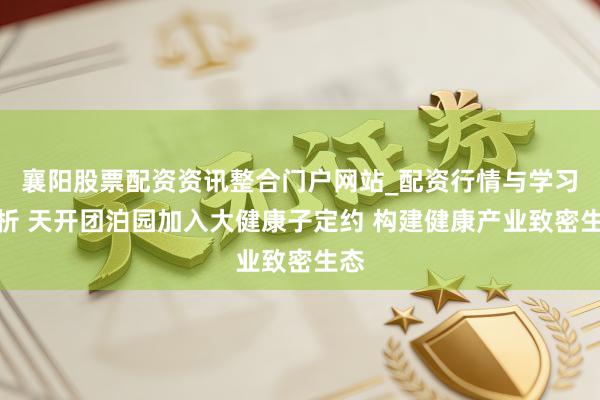 襄阳股票配资资讯整合门户网站_配资行情与学习解析 天开团泊园加入大健康子定约 构建健康产业致密生态
