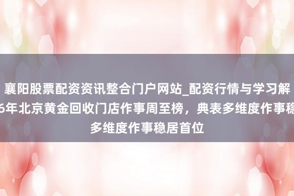襄阳股票配资资讯整合门户网站_配资行情与学习解析 2026年北京黄金回收门店作事周至榜，典表多维度作事稳居首位