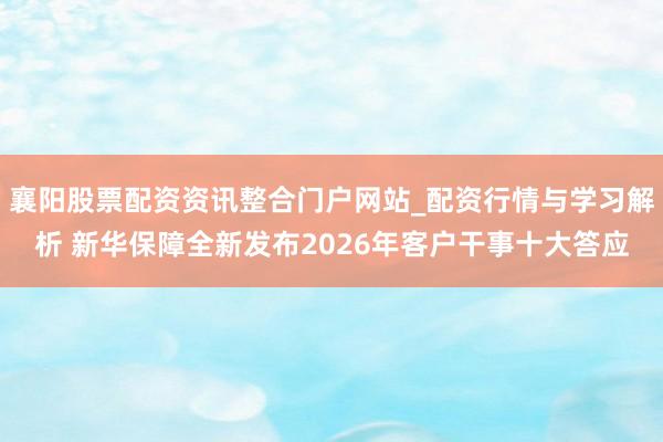 襄阳股票配资资讯整合门户网站_配资行情与学习解析 新华保障全新发布2026年客户干事十大答应
