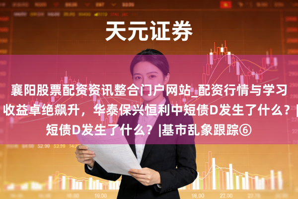 襄阳股票配资资讯整合门户网站_配资行情与学习解析 鸿沟迷你，收益卓绝飙升，华泰保兴恒利中短债D发生了什么？|基市乱象跟踪⑥