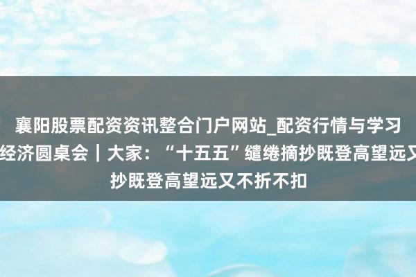 襄阳股票配资资讯整合门户网站_配资行情与学习解析 中国经济圆桌会｜大家：“十五五”缱绻摘抄既登高望远又不折不扣