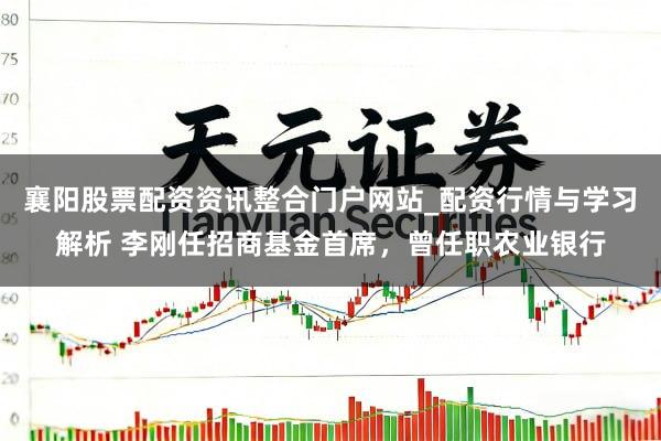 襄阳股票配资资讯整合门户网站_配资行情与学习解析 李刚任招商基金首席，曾任职农业银行