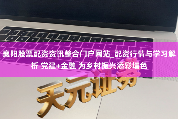 襄阳股票配资资讯整合门户网站_配资行情与学习解析 党建+金融 为乡村振兴添彩增色