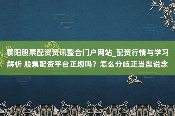 襄阳股票配资资讯整合门户网站_配资行情与学习解析 股票配资平台正规吗？怎么分歧正当渠说念