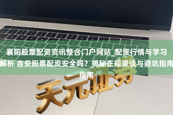 襄阳股票配资资讯整合门户网站_配资行情与学习解析 吉安股票配资安全吗？揭秘正规渠谈与避坑指南